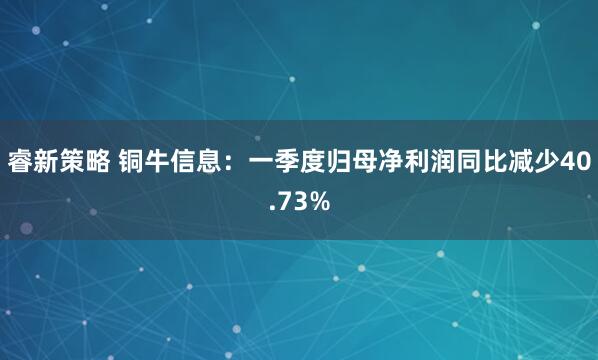 睿新策略 铜牛信息：一季度归母净利润同比减少40.73%
