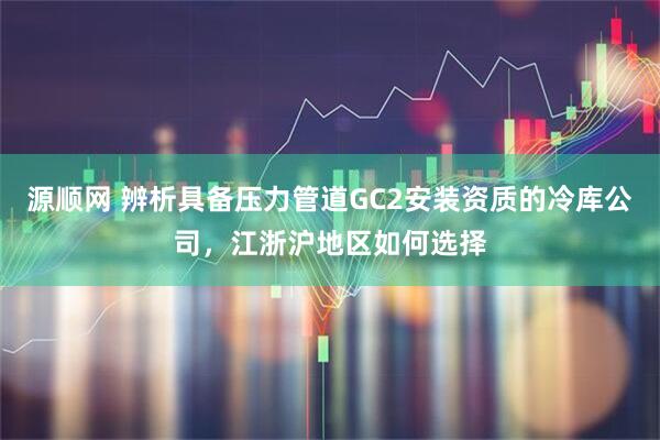 源顺网 辨析具备压力管道GC2安装资质的冷库公司，江浙沪地区如何选择