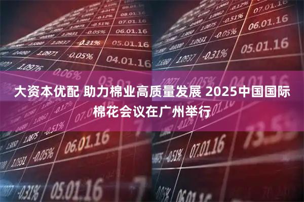 大资本优配 助力棉业高质量发展 2025中国国际棉花会议在广州举行