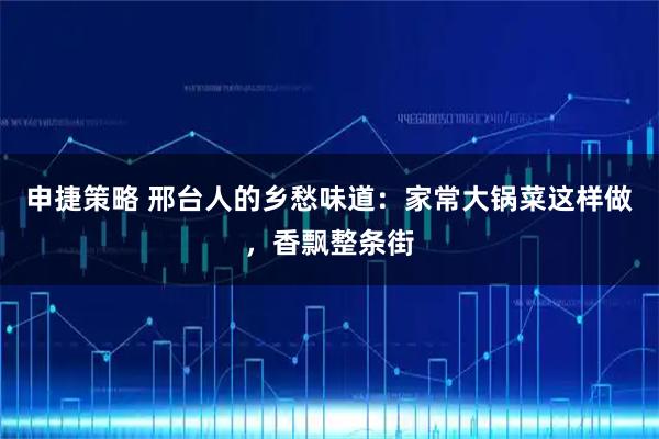 申捷策略 邢台人的乡愁味道：家常大锅菜这样做，香飘整条街