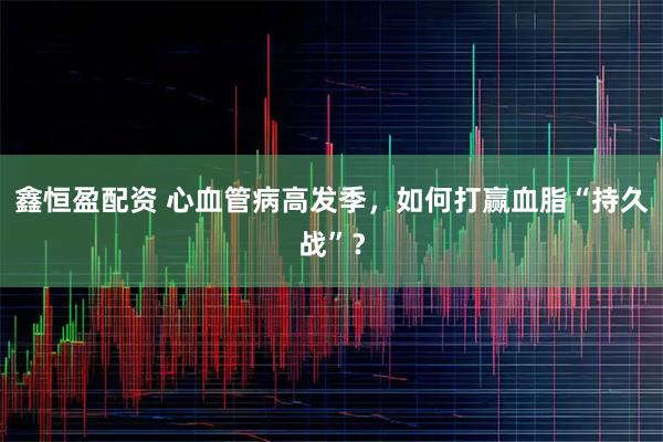 鑫恒盈配资 心血管病高发季，如何打赢血脂“持久战”？
