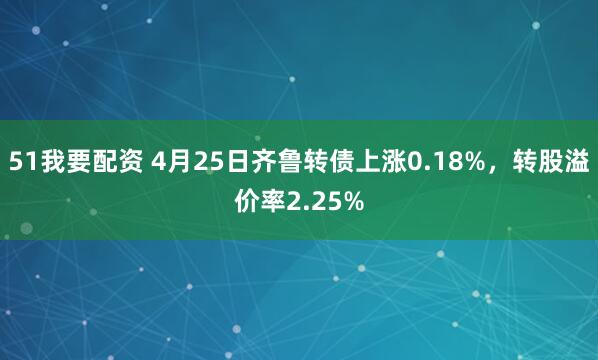 51我要配资 4月25日齐鲁转债上涨0.18%，转股溢价率2.25%