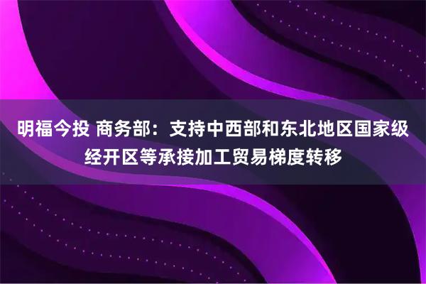 明福今投 商务部：支持中西部和东北地区国家级经开区等承接加工贸易梯度转移