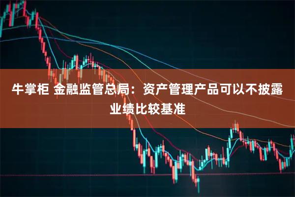 牛掌柜 金融监管总局：资产管理产品可以不披露业绩比较基准