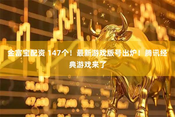 金富宝配资 147个！最新游戏版号出炉！腾讯经典游戏来了