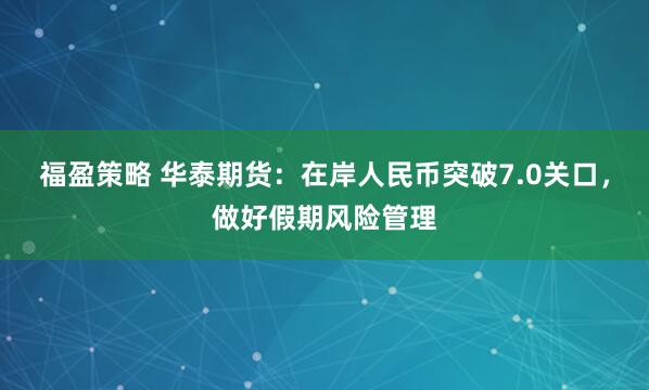 福盈策略 华泰期货：在岸人民币突破7.0关口，做好假期风险管理