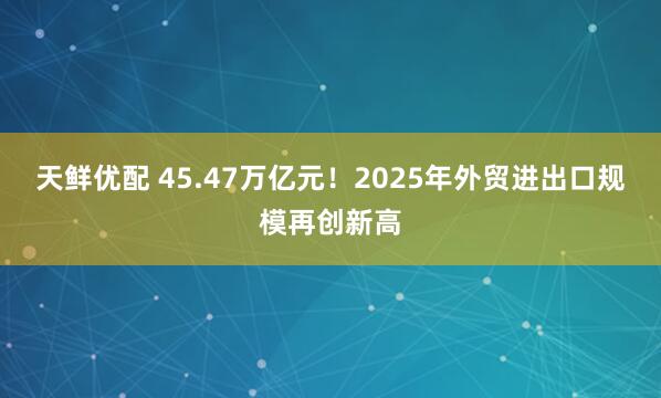 天鲜优配 45.47万亿元！2025年外贸进出口规模再创新高