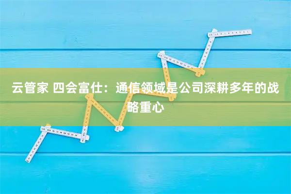 云管家 四会富仕：通信领域是公司深耕多年的战略重心