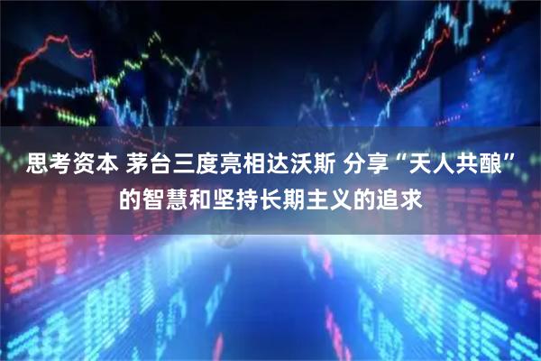 思考资本 茅台三度亮相达沃斯 分享“天人共酿”的智慧和坚持长期主义的追求