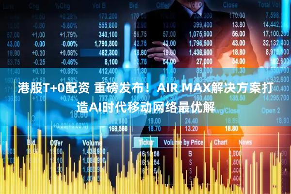 港股T+0配资 重磅发布！AIR MAX解决方案打造AI时代移动网络最优解