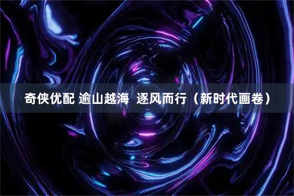 奇侠优配 逾山越海  逐风而行（新时代画卷）