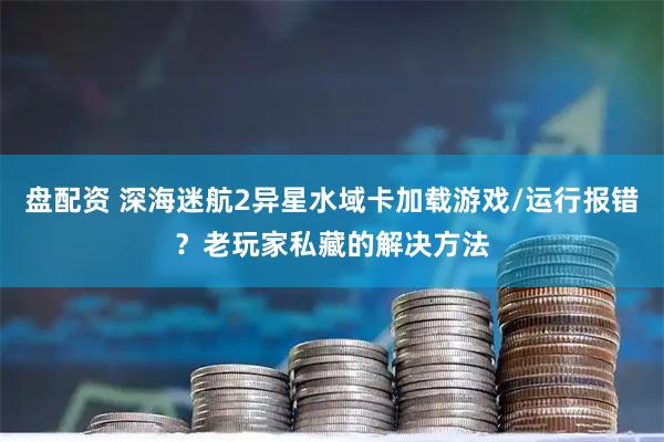 盘配资 深海迷航2异星水域卡加载游戏/运行报错？老玩家私藏的解决方法